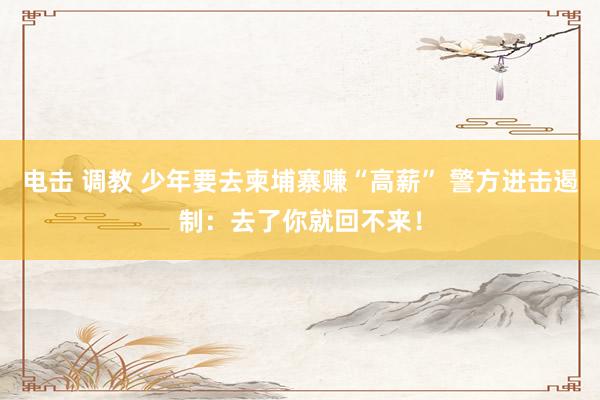 电击 调教 少年要去柬埔寨赚“高薪” 警方进击遏制：去了你就回不来！