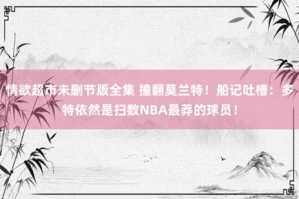 情欲超市未删节版全集 撞翻莫兰特！船记吐槽：多特依然是扫数NBA最莽的球员！