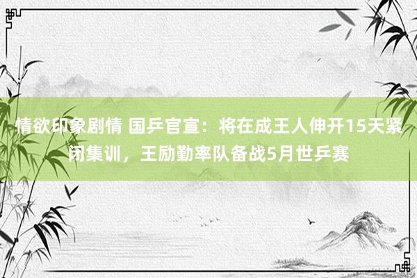 情欲印象剧情 国乒官宣：将在成王人伸开15天紧闭集训，王励勤率队备战5月世乒赛