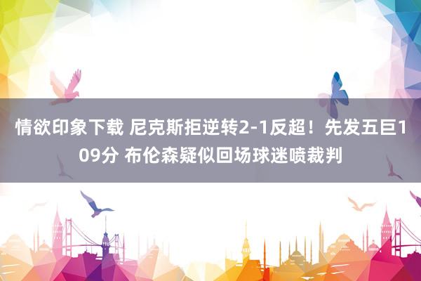 情欲印象下载 尼克斯拒逆转2-1反超！先发五巨109分 布伦森疑似回场球迷喷裁判